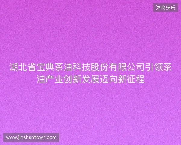 湖北省宝典茶油科技股份有限公司引领茶油产业创新发展迈向新征程